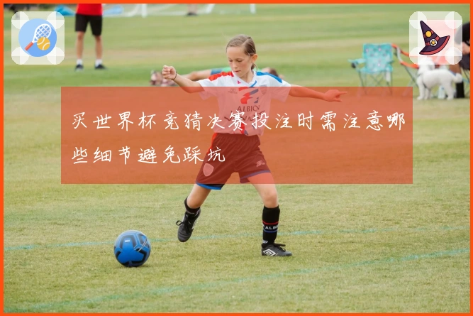 买世界杯竞猜决赛投注时需注意哪些细节避免踩坑